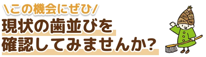 この機会にぜひ 現状の歯並びを確認してみませんか?