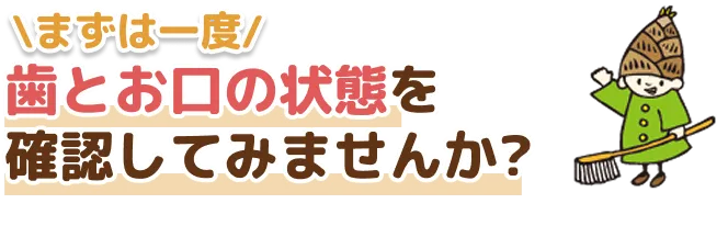 まずは一度 歯とお口の状態を確認してみませんか？